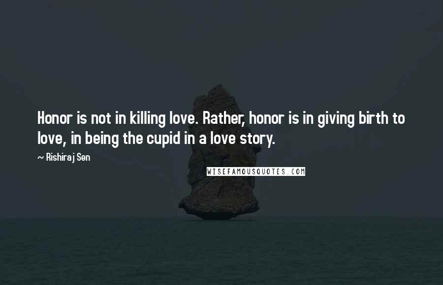 Rishiraj Sen Quotes: Honor is not in killing love. Rather, honor is in giving birth to love, in being the cupid in a love story.