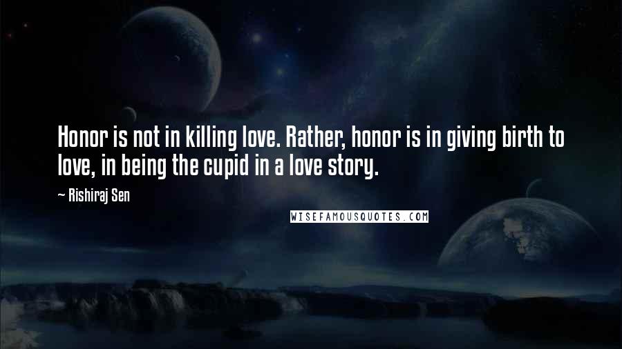 Rishiraj Sen Quotes: Honor is not in killing love. Rather, honor is in giving birth to love, in being the cupid in a love story.