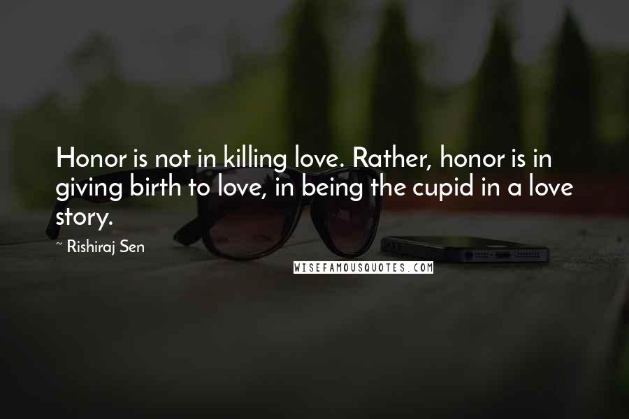 Rishiraj Sen Quotes: Honor is not in killing love. Rather, honor is in giving birth to love, in being the cupid in a love story.