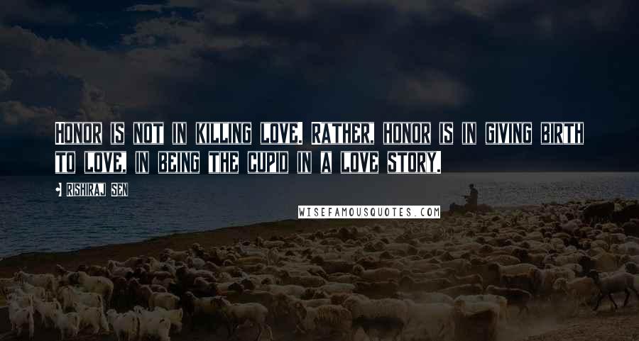 Rishiraj Sen Quotes: Honor is not in killing love. Rather, honor is in giving birth to love, in being the cupid in a love story.