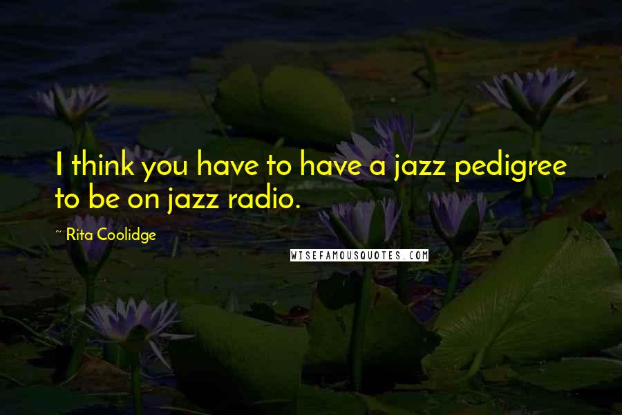 Rita Coolidge Quotes: I think you have to have a jazz pedigree to be on jazz radio.