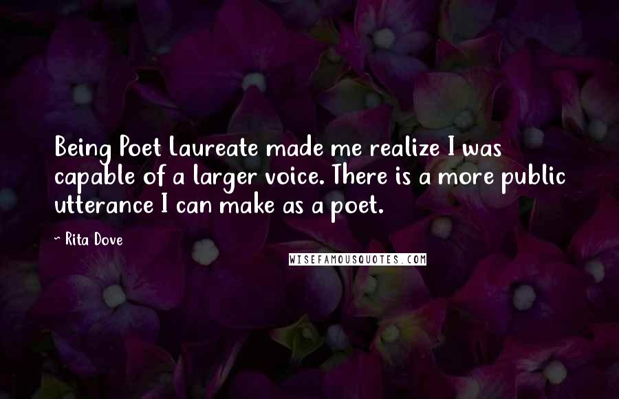 Rita Dove Quotes: Being Poet Laureate made me realize I was capable of a larger voice. There is a more public utterance I can make as a poet.