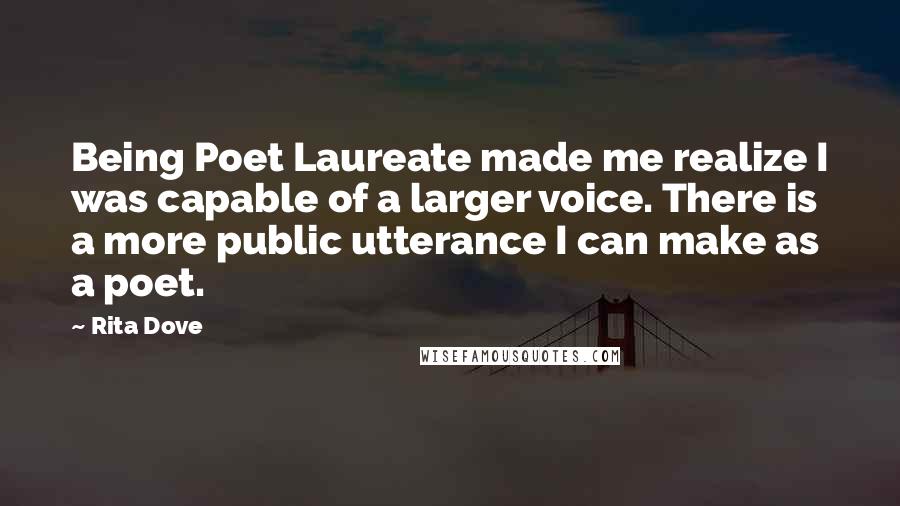 Rita Dove Quotes: Being Poet Laureate made me realize I was capable of a larger voice. There is a more public utterance I can make as a poet.