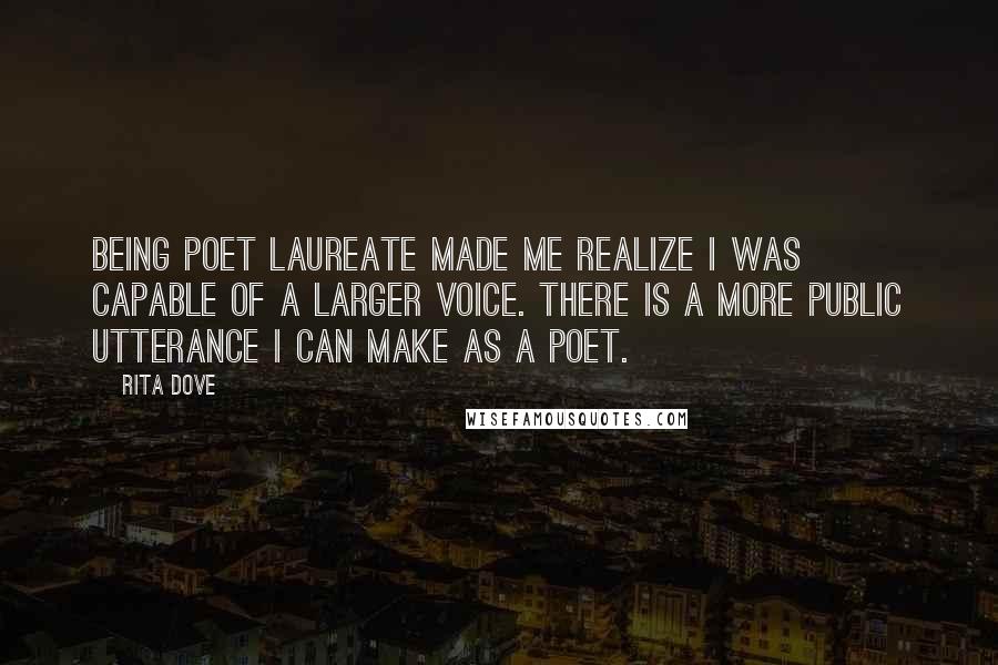 Rita Dove Quotes: Being Poet Laureate made me realize I was capable of a larger voice. There is a more public utterance I can make as a poet.