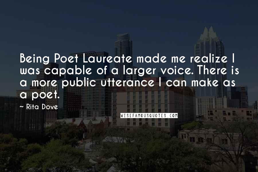 Rita Dove Quotes: Being Poet Laureate made me realize I was capable of a larger voice. There is a more public utterance I can make as a poet.