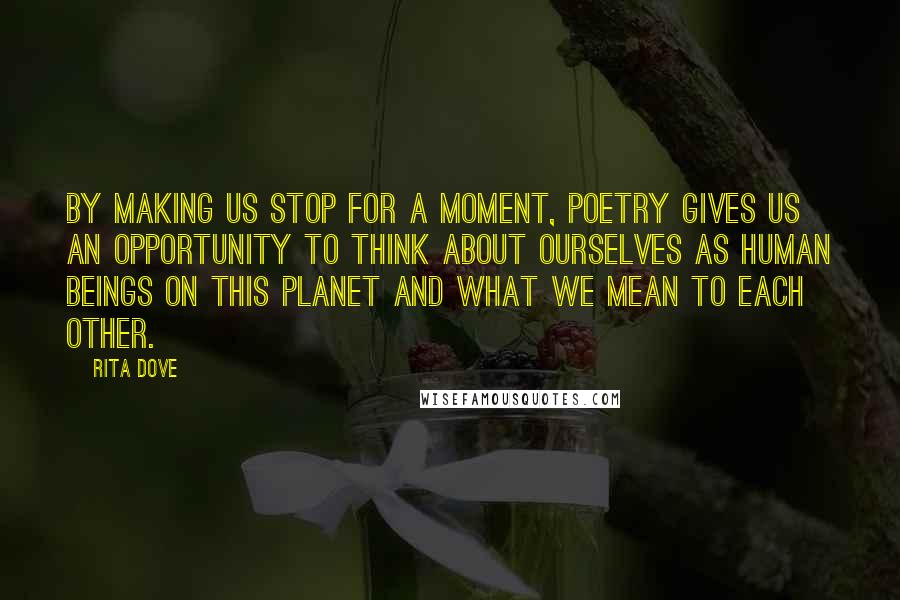Rita Dove Quotes: By making us stop for a moment, poetry gives us an opportunity to think about ourselves as human beings on this planet and what we mean to each other.