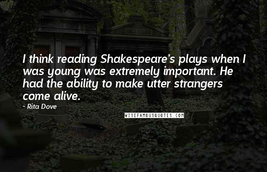 Rita Dove Quotes: I think reading Shakespeare's plays when I was young was extremely important. He had the ability to make utter strangers come alive.