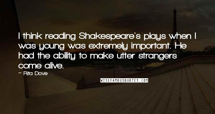 Rita Dove Quotes: I think reading Shakespeare's plays when I was young was extremely important. He had the ability to make utter strangers come alive.