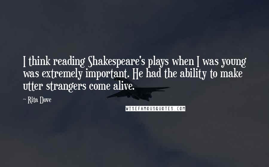Rita Dove Quotes: I think reading Shakespeare's plays when I was young was extremely important. He had the ability to make utter strangers come alive.