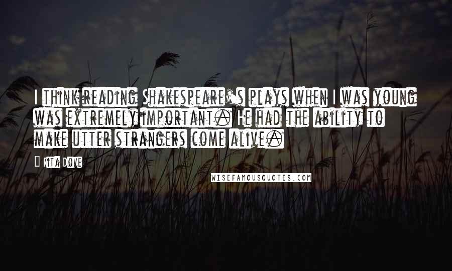 Rita Dove Quotes: I think reading Shakespeare's plays when I was young was extremely important. He had the ability to make utter strangers come alive.