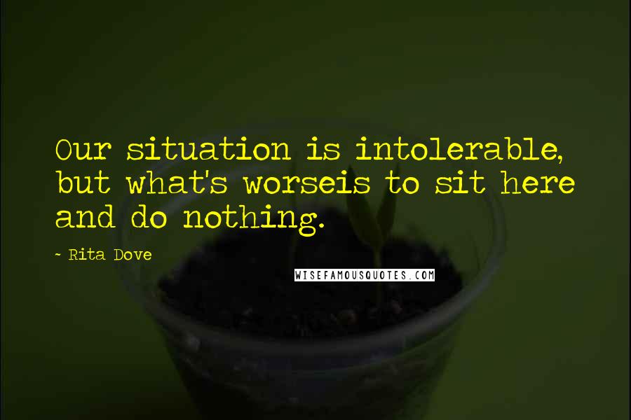 Rita Dove Quotes: Our situation is intolerable, but what's worseis to sit here and do nothing.