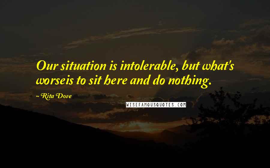 Rita Dove Quotes: Our situation is intolerable, but what's worseis to sit here and do nothing.