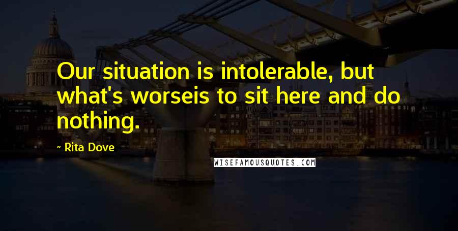 Rita Dove Quotes: Our situation is intolerable, but what's worseis to sit here and do nothing.