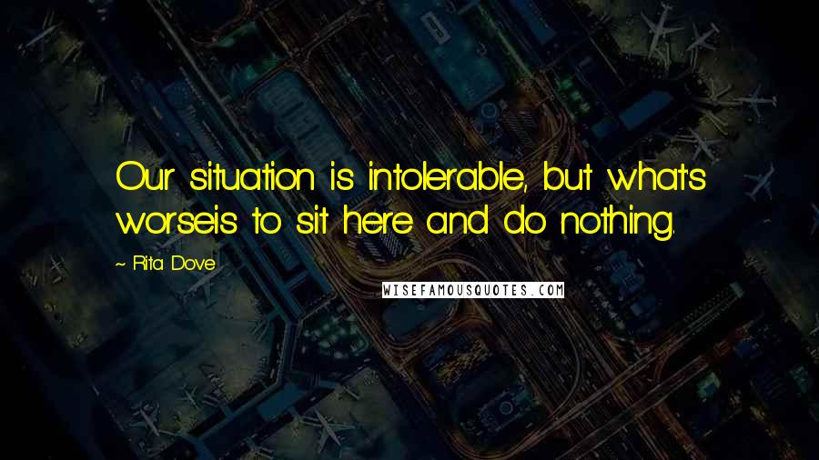 Rita Dove Quotes: Our situation is intolerable, but what's worseis to sit here and do nothing.