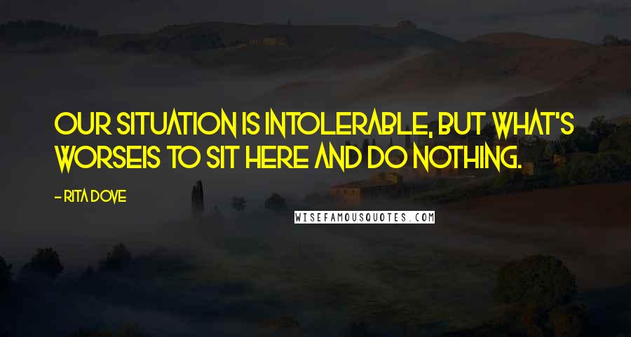 Rita Dove Quotes: Our situation is intolerable, but what's worseis to sit here and do nothing.