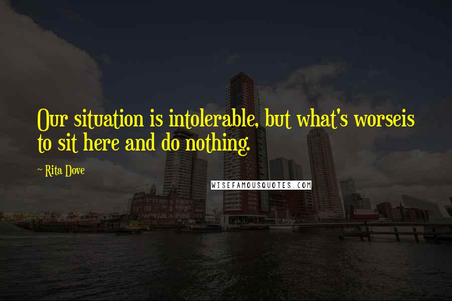 Rita Dove Quotes: Our situation is intolerable, but what's worseis to sit here and do nothing.