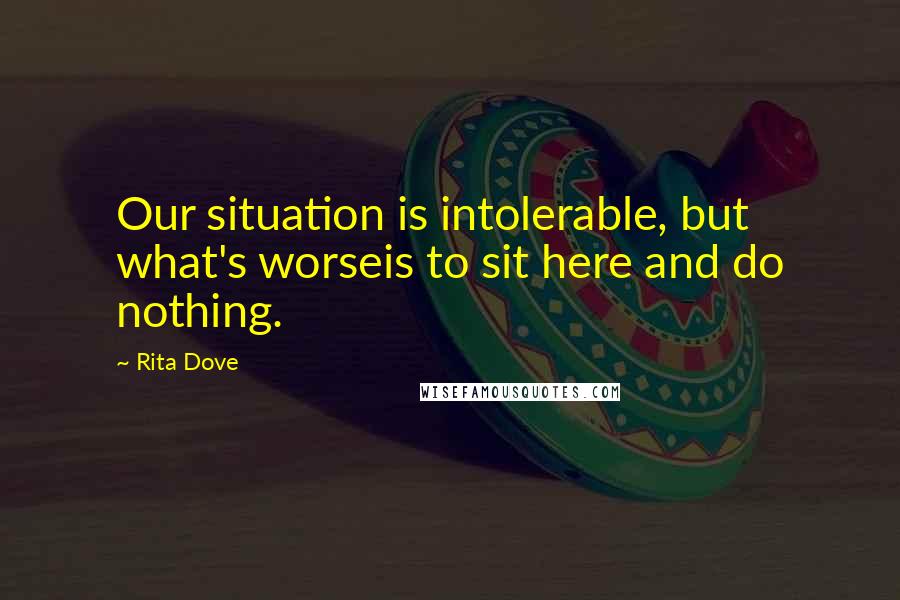 Rita Dove Quotes: Our situation is intolerable, but what's worseis to sit here and do nothing.