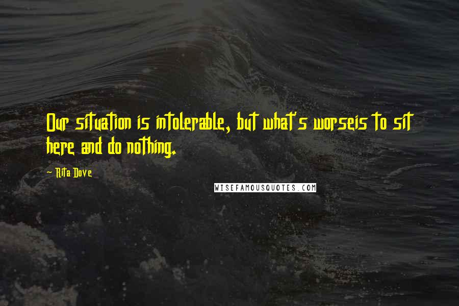 Rita Dove Quotes: Our situation is intolerable, but what's worseis to sit here and do nothing.