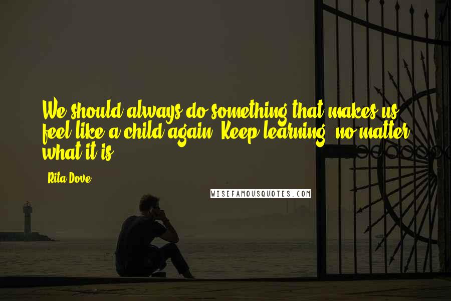 Rita Dove Quotes: We should always do something that makes us feel like a child again. Keep learning, no matter what it is.