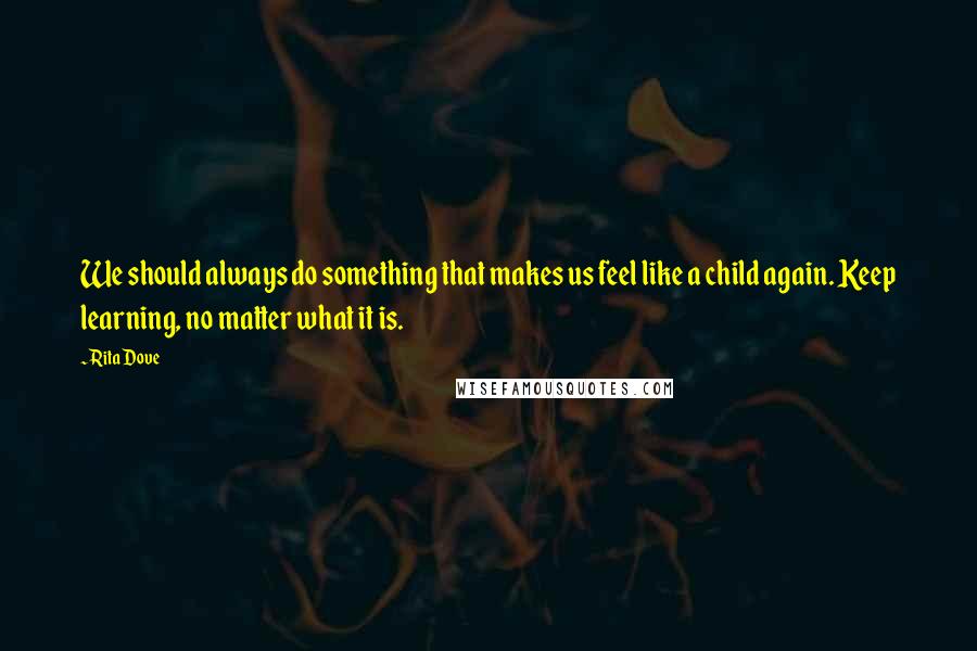 Rita Dove Quotes: We should always do something that makes us feel like a child again. Keep learning, no matter what it is.