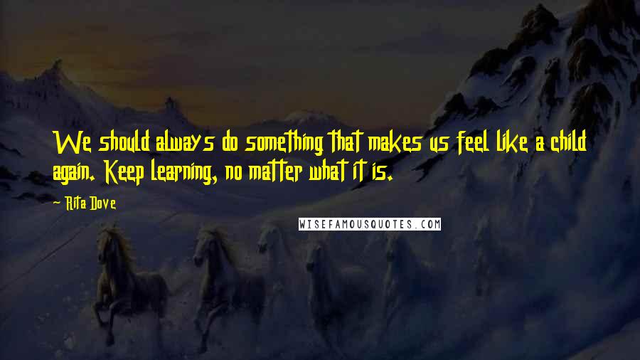 Rita Dove Quotes: We should always do something that makes us feel like a child again. Keep learning, no matter what it is.