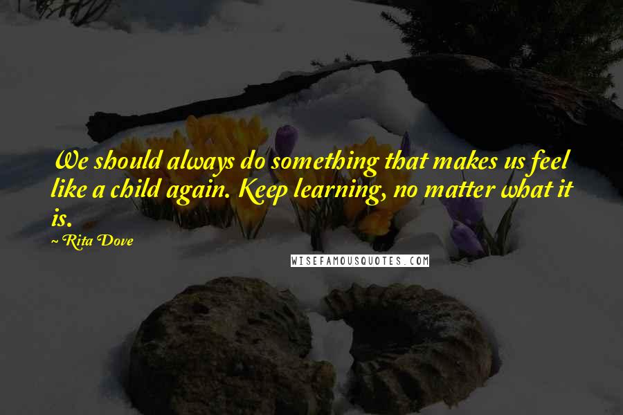 Rita Dove Quotes: We should always do something that makes us feel like a child again. Keep learning, no matter what it is.