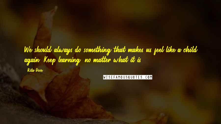 Rita Dove Quotes: We should always do something that makes us feel like a child again. Keep learning, no matter what it is.