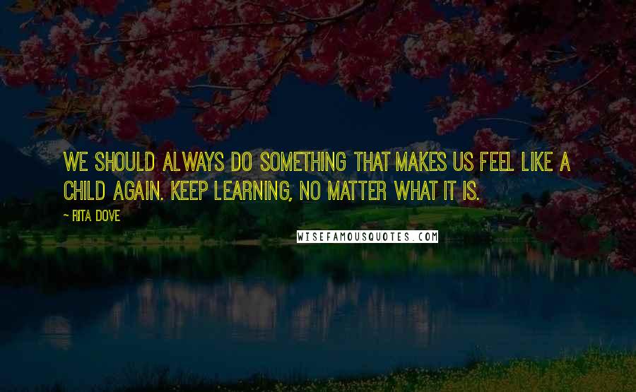 Rita Dove Quotes: We should always do something that makes us feel like a child again. Keep learning, no matter what it is.