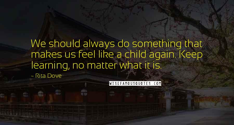 Rita Dove Quotes: We should always do something that makes us feel like a child again. Keep learning, no matter what it is.