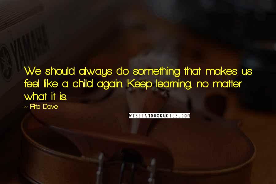 Rita Dove Quotes: We should always do something that makes us feel like a child again. Keep learning, no matter what it is.
