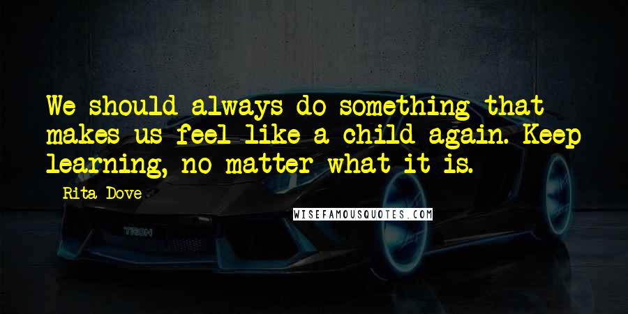Rita Dove Quotes: We should always do something that makes us feel like a child again. Keep learning, no matter what it is.