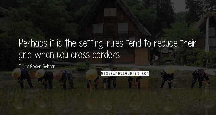 Rita Golden Gelman Quotes: Perhaps it is the setting; rules tend to reduce their grip when you cross borders.