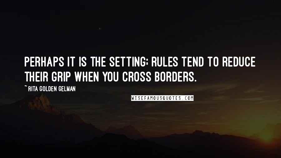 Rita Golden Gelman Quotes: Perhaps it is the setting; rules tend to reduce their grip when you cross borders.