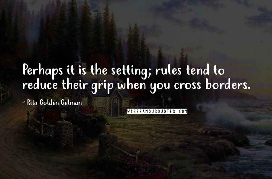 Rita Golden Gelman Quotes: Perhaps it is the setting; rules tend to reduce their grip when you cross borders.