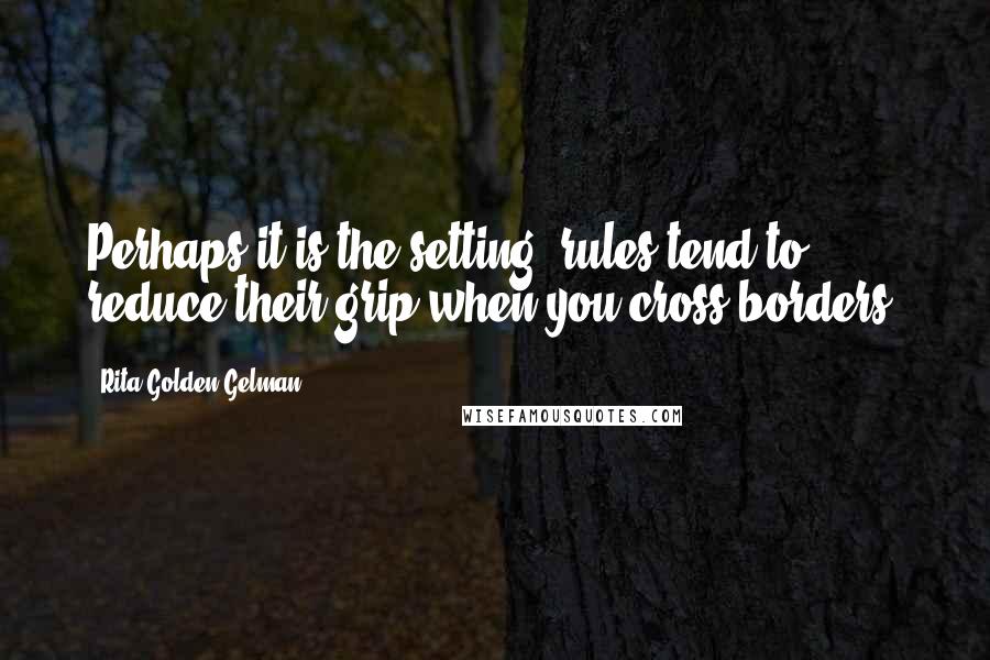 Rita Golden Gelman Quotes: Perhaps it is the setting; rules tend to reduce their grip when you cross borders.