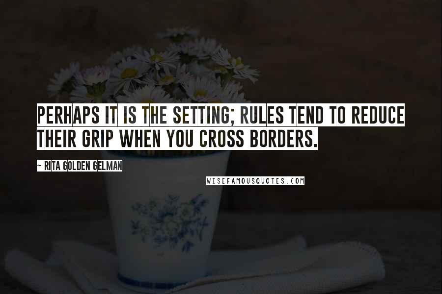 Rita Golden Gelman Quotes: Perhaps it is the setting; rules tend to reduce their grip when you cross borders.