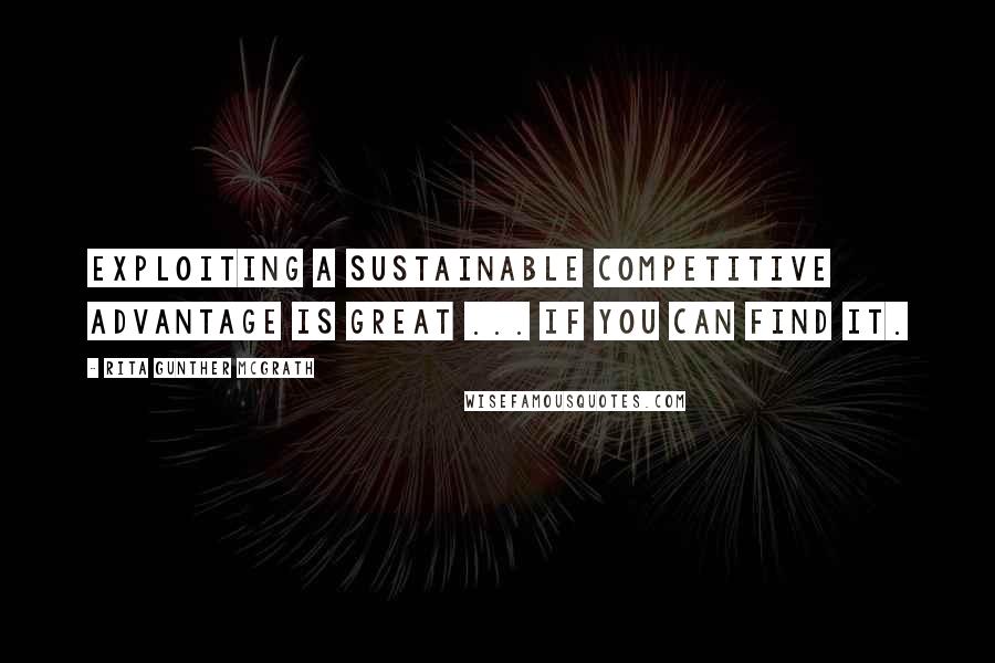 Rita Gunther McGrath Quotes: Exploiting a sustainable competitive advantage is great ... If you can find it.