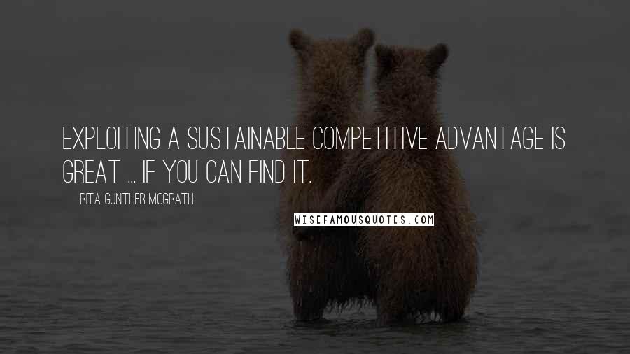 Rita Gunther McGrath Quotes: Exploiting a sustainable competitive advantage is great ... If you can find it.