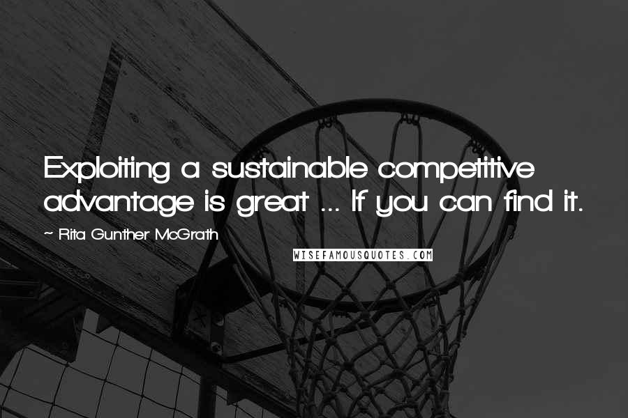 Rita Gunther McGrath Quotes: Exploiting a sustainable competitive advantage is great ... If you can find it.