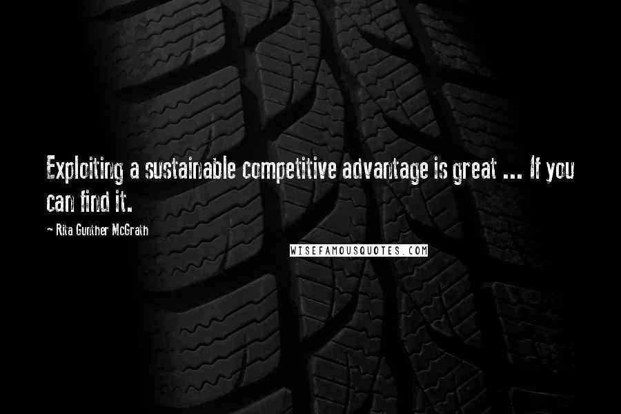 Rita Gunther McGrath Quotes: Exploiting a sustainable competitive advantage is great ... If you can find it.