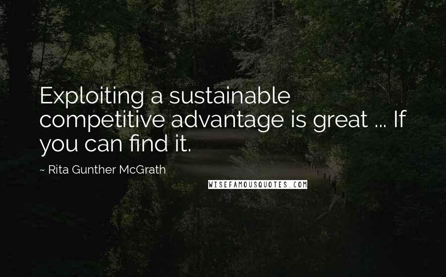 Rita Gunther McGrath Quotes: Exploiting a sustainable competitive advantage is great ... If you can find it.