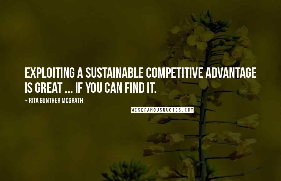 Rita Gunther McGrath Quotes: Exploiting a sustainable competitive advantage is great ... If you can find it.