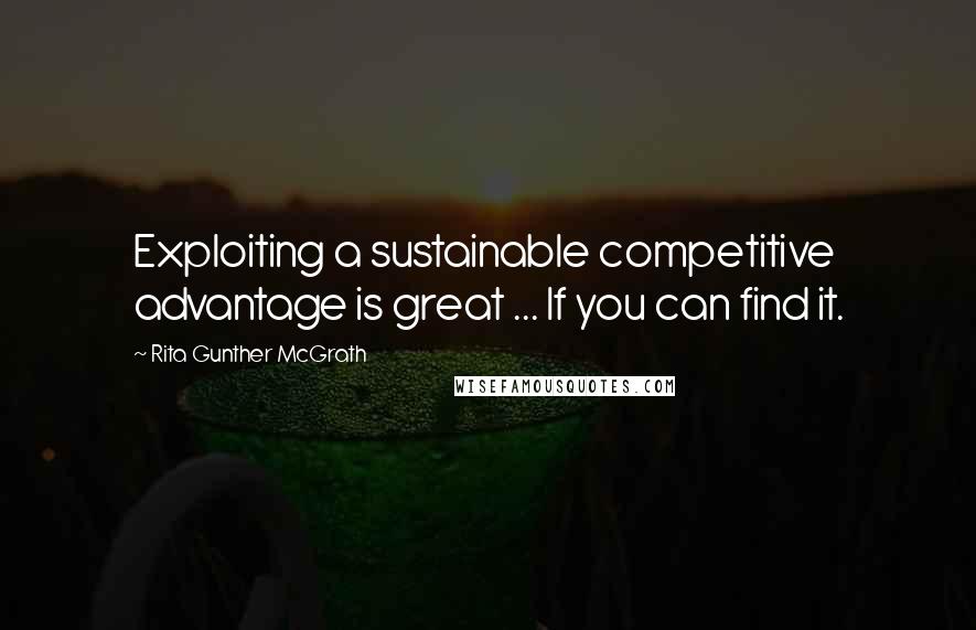 Rita Gunther McGrath Quotes: Exploiting a sustainable competitive advantage is great ... If you can find it.