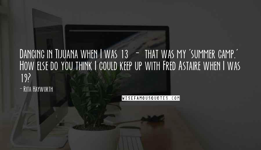 Rita Hayworth Quotes: Dancing in Tijuana when I was 13  -  that was my 'summer camp.' How else do you think I could keep up with Fred Astaire when I was 19?