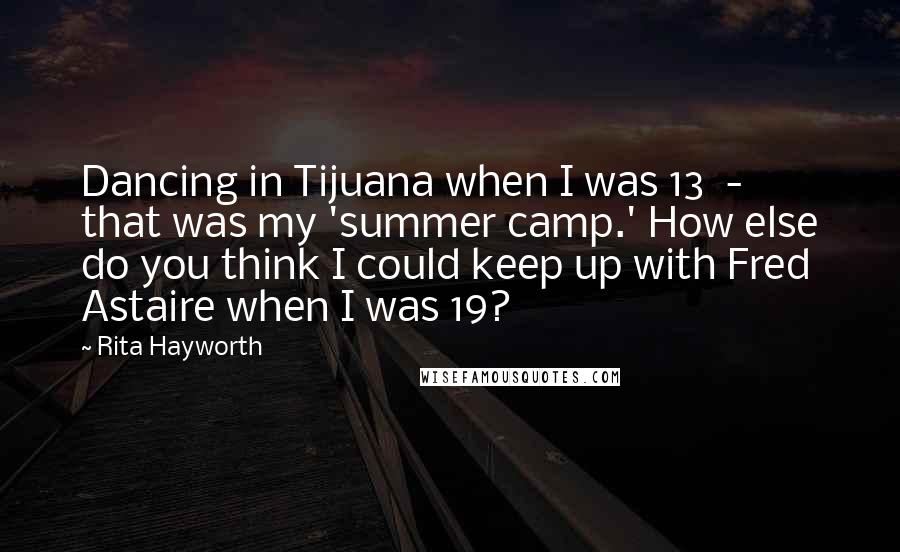 Rita Hayworth Quotes: Dancing in Tijuana when I was 13  -  that was my 'summer camp.' How else do you think I could keep up with Fred Astaire when I was 19?