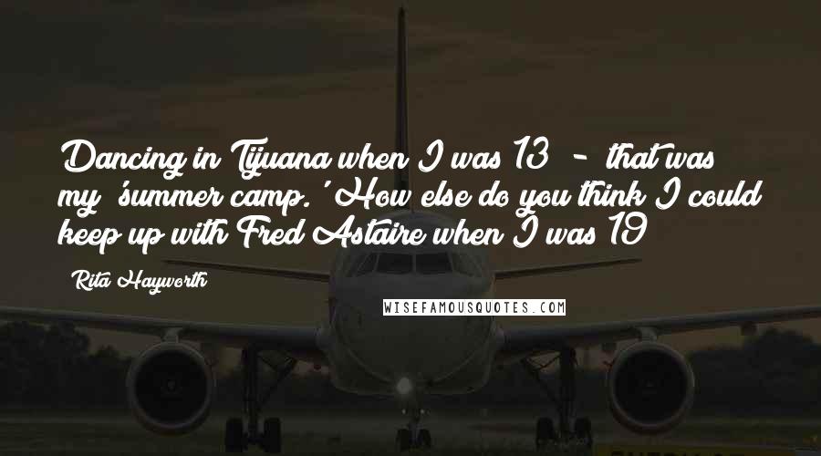 Rita Hayworth Quotes: Dancing in Tijuana when I was 13  -  that was my 'summer camp.' How else do you think I could keep up with Fred Astaire when I was 19?