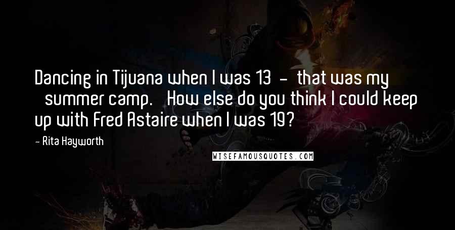 Rita Hayworth Quotes: Dancing in Tijuana when I was 13  -  that was my 'summer camp.' How else do you think I could keep up with Fred Astaire when I was 19?