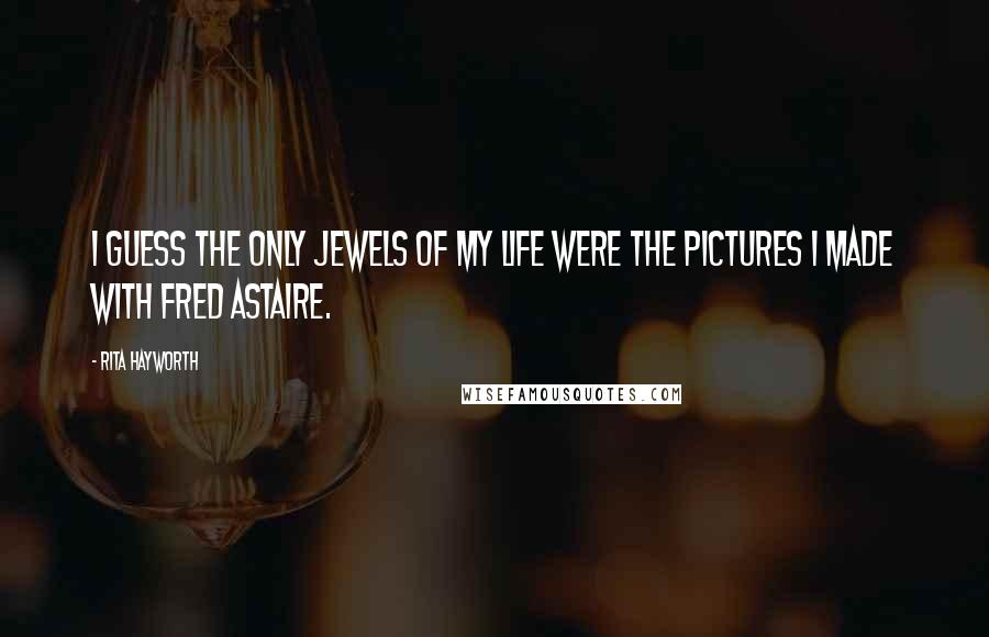 Rita Hayworth Quotes: I guess the only jewels of my life were the pictures I made with Fred Astaire.