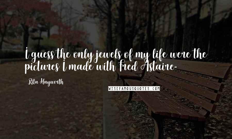 Rita Hayworth Quotes: I guess the only jewels of my life were the pictures I made with Fred Astaire.