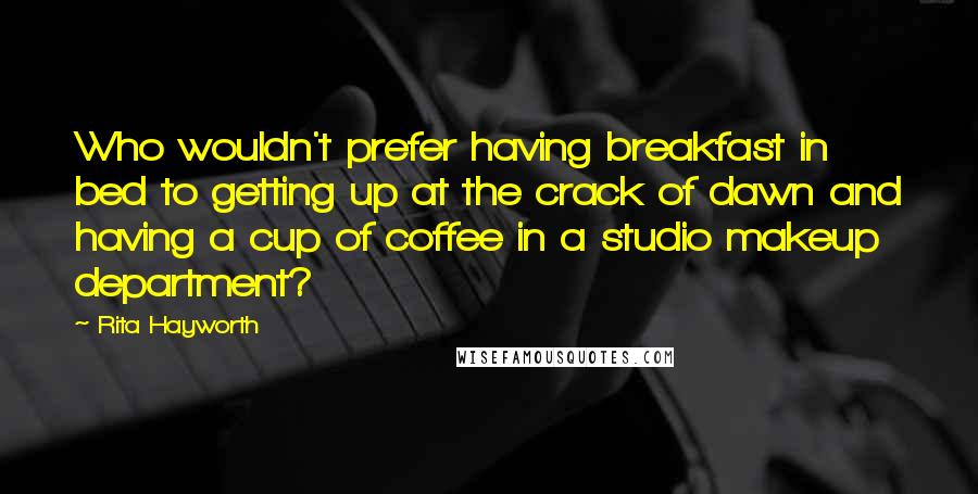 Rita Hayworth Quotes: Who wouldn't prefer having breakfast in bed to getting up at the crack of dawn and having a cup of coffee in a studio makeup department?